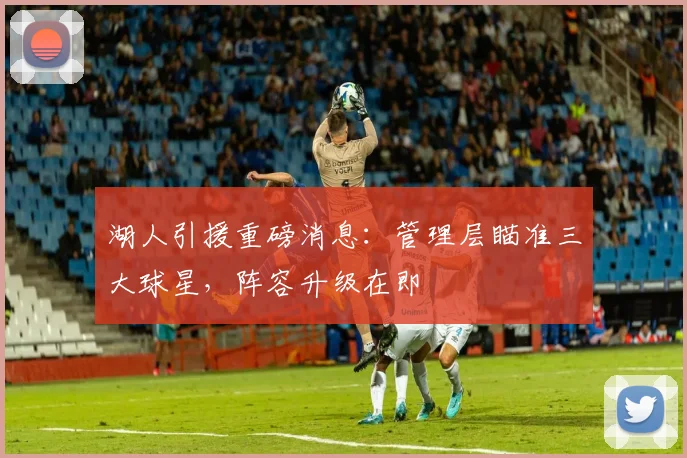 湖人引援重磅消息：管理层瞄准三大球星，阵容升级在即