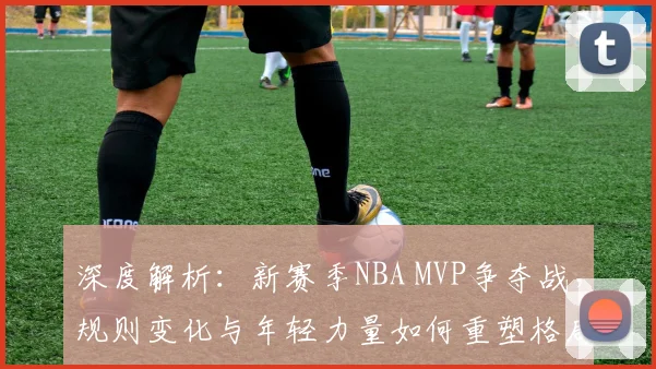 深度解析:新赛季NBA MVP争夺战,规则变化与年轻力量如何重塑格局