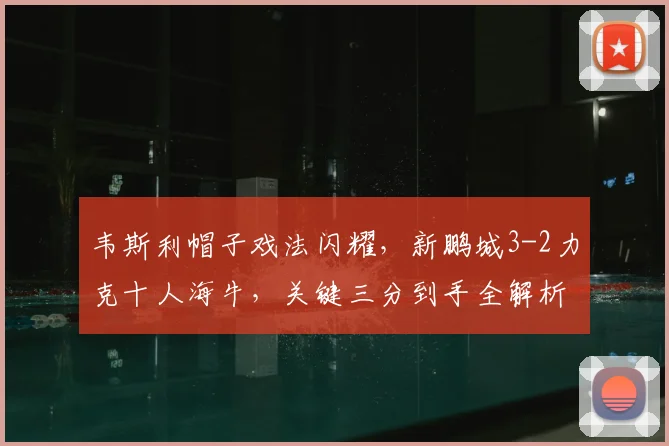 韦斯利帽子戏法闪耀,新鹏城3-2力克十人海牛,关键三分到手全解析