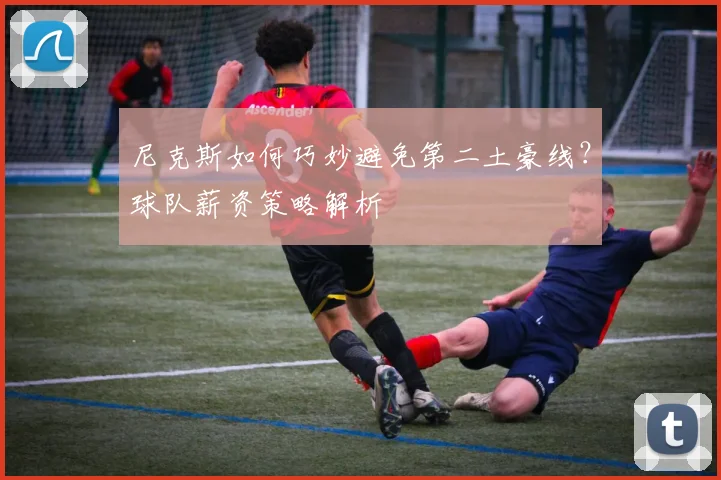 尼克斯如何巧妙避免第二土豪线?球队薪资策略解析