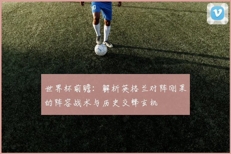 世界杯前瞻:解析英格兰对阵刚果的阵容战术与历史交锋玄机